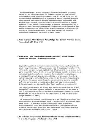 "Nos interesa la casa como un instrumento fundamental para vivir en nuestro
   tiempo, la casa como una solución a la necesidad humana de cobijo que sea
   contemporánea desde el punto de vista estructural, la casa que, sobre todo, se
   aproveche de las mejores técnicas de ingeniería de nuestra civilización altamente
   industrializada. Mientras otras actitudes presentan diversas posibilidades, este
   enfoque parece que es el que puede defenderse sin prejuicios como la solución
   moderna, lúcida y realista a las necesidades de vivienda. La historia de la casa es
   demasiado obvia como para replanteársela. Sin embargo, lo que tratamos de decir
   es que ahora se dan todas las circunstancias y condiciones necesarias para poder
   combatir el problema de la vivienda en serie a escala integral y global con
   posibilidades de éxito más que buenas” (Charles Eames).




13. Casa de cristal. Philip Johnson. Ponus Ridge. New Canaan. Farirfield County.
   Connecticut. USA Obra 1949




14. Casa Utzon . Jorn Oberg Utzon Sveasvej. Hellebaek, Isla de Seeland.
   Dinamarca. Proyecto 1950 Construcción 1952




   La plataforma, utilizada como elementoarquitectónico, resulta algo fascinante. Me
   cautivó porprimera vez en Méjico, durante un viaje de estudiosque realicé en 1949.
   Allí encontré una gran variedad deplataformas, diferentes tanto por su tamaño como
   porsu concepción. Muchas de ellas se encuentranaisladas, rodeadas solamente por la
   naturaleza.Todas las plataformas mexicanas fueron ubicadas yconstruidas por
   artistas que hicieron gala de una gransensibilidad en su apreciación del entorno
   natural y deuna gran profundidad en su concepción del diseño.Irradia de ellas una
   gran fuerza. Cuando uno las sientebajo los pies experimenta la misma sensación
   defirmeza que emana de un macizo rocoso.Quiero dar algunos ejemplos de la
   brillanteconcepción que las respalda. (Jorn Utzon, plataformas y mesetas.1962)

   "the simple, primitive life in the country, trips into the mountains with skis or guns,
   sailing trips, a few weeks together with Arabs in the mountains and the desert, a
   visit to north america and mexico, the lifestyle of the Indians - all this has formed
   the basis for the way of life my wife and I have wanted to lead, and thus for the
   design of the house".(Utzon)

   "the sense of order conveyed by breath of surfaces and reposeful arrangement does
   suggest qualities akin to faithfulness, simplicity and selfcontrol. we do not naturally
   value simplicity in ourselves. to have travelled much, to be versatile and
   cosmopolitan in our tastes and complex in our behavior, is to most people more
   attractive than simplicity of character and conduct which, to aquire in these days,
   needs strong will and independent thought." (Utzon)




15. Le Corbusier. Roquebruene, Sendero del Borde del mar, entre la vía del tren
   y la costa. Proyecto 1951 Construcción 1952
 
