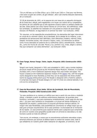 "J'ai un châ teau sur la Côte d'Azur, qui a 3,66 m par 3,66 m. C'est pour ma femme,
   c'est extra va gant de confort, de gen tillesse", décri vait Charles-Edouard Jeanneret,
   dit Le Corbusier.

   “El 30 de diciembre de 1951, en la esquina de una mesa de un pequeño chiringuito
   de la Costa Azul, dibujé, para regalárselo a mi mujer con motivo de su cumpleaños,
   los planos de una cabañita que al año siguiente construí sobre un peñasco batido por
   las olas. Estos planos (los míos) fueron hechos en 3/4 de hora. Son definitivos; nada
   fue cambiado; la cabañita fue realizada con una puesta en limpio de aquel dibujo.
   Gracias a El Modulor, la seguridad en el caminar fue total.” (Le Corbusier, 1950)

   “En resumen, en los espectáculos arquitectónicos, los elementos del lugar intervienen
   en virtud de su volumen cúbico, de su densidad, de la calidad de su materia, y son
   portadores de sensaciones bien definidas y bien diferentes (madera, mármol, árbol,
   césped, horizontes azules, mar cercano o lejano, cielo). Los elementos se elevan
   como muros ataviados en potencia de su coeficiente cúbico, estratificación, materia,
   etc., como los muros de una sala. Muros y luz, sombra o luz, triste, alegre o sereno.
   Hay que componer con estos elementos”. (Le Corbusier 1924)




16. Casa Tange. Kenzo Tange. Tokio. Japón. Proyecto 1951 Construcción 1953-
   55

   Tange's own home, designed in 1951 and completed in 1953, uses a similar skeleton
   structure raised off the ground as the Hiroshima Peace Museum; however, it is fused
   (fundido) with a more traditional Japanese design that uses timber and paper. The
   house is based on the traditional Japanese module of the tatami mat, with the largest
   rooms designed to have flexibility so that they can be separated into three smaller
   rooms by fusuma sliding doors.[17] The facade is designed with a rhythmic pattern;
   it comprises two types of facade designs ("a" and "b") that are ordered laterally in an
   a-b-a-a-b-a arrangement.




17. Casa de Muuratsalo. Alvar Aalto. 20 km de Jyváskylä, Isla de Muuratsalo,
   Finlandia. Proyecto 1952 Construcción 1953

   “La casa careliana es su manera un edificio que nace a partir de una única y modesta
   célula, o también a partir de edificios embrionarios dispersos, de guaridas para
   hombres y animales, y que para expresarse simbólicamente, crece luego de año tras
   año.(…)La gran casa careliana es comparable a un grupo de células biológicas; la
   disposición de ampliar y perfeccionar el conjunto permanece siempre abierta. En
   ningún sitio esta flexibilidad, esta posibilidad de crecimiento se refleja mejor que en
   este gran principio arquitectónico de la casa careliana: la diversidad de la inclinación
   de los tejado. La casa presenta pues especial interés para cualquiera que comprenda
   de como en nuestra zona geográfica puede estar en armonía la naturaleza y la vida
   humana cuando se trata de edificios”

   “nos ocurre, sin embargo, a veces que no encontramos suficiente naturaleza virgen,
   tenemos entonces que acercar la belleza hasta el umbral de nuestra casa; todo lo
   que añadamos en nuestro jardín debe realizarse sin degradar, al contrario, ha de
 