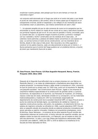 revalorizar nuestro paisaje, este paisaje que fue en otro tiempo un trozo de
   naturaleza virgen”.

   «el conjunto está dominado por el fuego que arde en el centro del patio y que desde
   el punto de vista práctico y del confort, tiene el mismo papel que la hoguera en un
   campamento invernal, donde el resplandor y los reflejos en los montones de nieve
   circundantes crean un placentero, casi místico sentimiento de calor».1922

   “... Un ejemplo tangible de que la vida comienza de nuevo es la campesina que ha
   encontrado su horno intacto en medio de las ruinas de su casa y está ahora cociendo
   sus primeras hogazas de pan en él. Es una casa sin paredes ni techo, arruinada, pero
   su corazón late aún. La siguiente imagen muestra el primer y primitivo «cottage»
   con sus «paredes y techo» construidos con los residuos de la vieja casa... El
   cobertizo reúne planchas y pedazos de tablero hasta convertirse en una especie de
   casa. La sonrisa ilumina el rostro de los constructores: son los miembros de la
   familia, desde el más viejo al más joven. Nos recuerda a los niños jugando a
   construir en los patios traseros, cada uno descubriendo la tarea por sí mismo [...]
   Nunca pensamos que el control del fuego pudiera ser un problema técnico, al punto
   de tener que mantenerlo fuera de la casa».




18. Casa Prouve. Jean Prouve. 4/6 Rue Augustin-Hacquard. Nancy, Francia.
   Proyecto 1954. Obra 1955




   Después de la Segunda GuerraMundial crea su propia empresa con una fábrica en
   Maxeville (Nancy), y se rodea de colaboradores y diseñadores para desarrollar sus
   propios proyectos. La empresa fracasa y debe vender la empresa en 1954, momento
   en que se construye su propia casa. En 1955 crea, junto con el arquitecto M. Bataille,
   una pequeña sociedad: «les Constructions Jean Prouvé», ligada a una empresa de
   carpintería metálica especializada en la construcción de grandes series y a precios
   económicos. Se especializa en el aluminio. Los franceses se muestran, sin embargo,
   reacios a este tipo de casas, demasiado simples en su concepción y sin los materiales
   tradicionales(piedra y madera).En 1957 es renombrado responsable del
   departamento de construcción de la sociedad industrial CIMT, en laque Prouvé pone a
   punto los sistemas de fachada ligera. Los estándares de calidad se mejoran en
   aspectos constructivos (juntas, extrusión), los acabados y el aislamiento térmico. Su
   estatus de ingeniero consultor se oficializa en 1966, cuando abandona CIMT. Prouvé
   abre un pequeño estudio de proyectos donde se elaboran productos innovadores que
   ponen aprueba su espíritu innovador. Colabora con arquitectos prestigiosos, como
   B.Zehrfuss, Oscar Niemeyer... A comienzo de los años sesenta Prouvé concibe dos
   importantes sistemas de construcción: el techo reticular de superfcie variable, que se
   adapta a todos los tipos de construcción, y el Tabouret, que se instala en obra con
   sólo dos elementos: un pilar y una viga (Palais des Expositions deGrenoble,1968;
   Université Libre deBerlin, 1969).De 1957 a 1970 se dedica a la enseñanza en la
   Escuela de Artes Aplicadas de Paris.
 