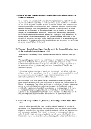 19. Casa O´Gorman. Juan O´Gorman. Ciudad Universitaria. Ciudad de México.
   Proyecto-Obra 1956

   “si se observa con cuidado desde un avión el mar pétreo de lava producido por las
   erupciones del Ajusco y del Xitle, se verá que la roca líquida al enfriarse se petrificó
   en olas curvas apoyadas sobre los diversos niveles del terreno. Estas formas curvas
   determinaron el trazo curvo de la planta de la casa sobre el terreno. Si observamos
   también el pedregal como paisaje terrestre, veremos picachos y cuevas de forma
   irregular. En muchos casos se destacan contra el cielo las siluetas de crestas de
   piedras con formas extrañas, angulosas y puntiagudas. Estas formas quebradas y
   agresivas del paisaje determinaron la apariencia y el carácter de la arquitectura de
   la casa, que al humanizarse se adquiere una calidad fantástica, sobre todo en los
   remates de los muros recortados contra el cielo. La estancia de la casa está formada
   por una cueva de lava y por elementos arquitectónicos que armonizan con las formas
   de la roca natural.” (Juan O´Gorman)




20. Vivienda y Estudio Fisac. Miguel Fisac Serna. C/ del Cerro del Aire; Carretera
   de Burgos, km.8. Madrid. Proyecto 1956

   “hice una casa crecedera y barata. En tres ocasiones creció lo necesario y allí vivo”
   (Fisac)

   “No es posible, pues, encontrar una uniformidad de edificaciones en los puenblos de
   la provincia de Madrid. Además, tampoco será deseable. Una de las coasas
   fundamentales de la arquitectura es que sea adecuada al paisaje, y el paisaje lo da
   los materiales locales y, por otro lado, una cierta sensibilidad de armonía del
   proyectista” (Fisac)

   " Defino la arquitectura como un trozo de aire humanizado y una iglesia sería algo
   más; un trozo de aire sagrado, un trozo de aire en donde el hombre se incline, por el
   ambiente material, sensorial, que le rodea, a ponerse en contacto con lo
   sobrenatural; con deseo de acercarse a Dios." (Fisac)

   La implantación en el lugar obedeció a las condiciones elevadas del enclave, casi el
   único pequeño accidente de la zona desde donde se obtiene una visión generosa de
   Madrid y de su paisaje. Fisac colocó la vivienda en el nivel más elevado y organizó un
   acceso serpenteante hasta la entrada, organizando un jardín adaptado en gran
   medida a las especies vegetales de la zona. La casa se construyó a partir de muros
   de mampostería de granito, dejando vista la dura textura de los materiales. La
   cubierta de losa maciza de hormigón sobre pilares metálicos beneficia al espacio de
   una gran limpieza que contrarresta la direccionalidad de los muros macizos.




21. Casa Sert. Josep Luís Sert. 64, Francis Av. Cambridge, Boston. EEUU. Obra
   1957

   “Como un puente entre los ríos Tigris y Charles, he aquí las vistas de mi casa de
   Cambridge, en el área de Harvard. Tiene dos lados, como una gabardina reversible.
   El exterior es de ladrillos rojos e incorpora unas vallas de madera; son los materiales
   más comunes en la ciudad. En el interior, en cambio, es completamente blanco.
   Antes de decidirme por una casa con patio de una sola planta estudié varios tipos.
   Gracias a los muros que los protegen, los patios se pueden utilizar perfectamente en
 