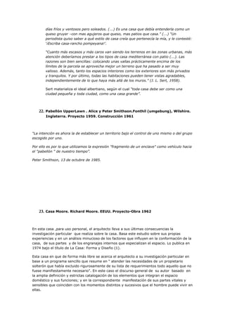 días fríos y ventosos pero soleados. (...) Es una casa que debía entenderla como un
       queso gruyer –con mas agujeros que queso, mas patios que casa.” (...) “Un
       periodista quiso saber a qué estilo de casa creía que pertenecía la mía, y le contesté:
       ‘¡Escriba casa-rancho pompeyana!’.

       “Cuanto más escasos y más caros van siendo los terrenos en las zonas urbanas, más
       atención deberíamos prestar a los tipos de casa mediterránea con patio (...). Las
       razones son bien sencillas: colocando unas vallas prácticamente encima de los
       límites de la parcela se aprovecha mejor un terreno que ha pasado a ser muy
       valioso. Además, tanto los espacios interiores como los exteriores son más privados
       y tranquilos. Y por último, todas las habitaciones pueden tener vistas agradables,
       independientemente de lo que haya más allá de los muros.” (J. L. Sert, 1958).

       Sert materializa el ideal albertiano, según el cual “toda casa debe ser como una
       ciudad pequeña y toda ciudad, como una casa grande”.




   22. Pabellón UpperLawn . Alice y Peter Smithson.Fonthil (umgebung), Wilshire.
       Inglaterra. Proyecto 1959. Construcción 1961




“La intención es ahora la de establecer un territorio bajo el control de uno mismo o del grupo
escogido por uno.

Por ello es por lo que utilizamos la expresión "fragmento de un enclave" como vehículo hacia
el "pabellón " de nuestro tiempo”.

Peter Smithson, 13 de octubre de 1985.




   23. Casa Moore. Richard Moore. EEUU. Proyecto-Obra 1962



En esta casa ,para uso personal, el arquitecto lleva a sus últimas consecuencias la
investigación particular que realiza sobre la casa. Basa este estudio sobre sus propias
experiencias y en un análisis minucioso de los factores que influyen en la conformación de la
casa, de sus partes y de los engranajes internos que especializan el espacio. Lo publica en
1974 bajo el título de La Casa: Forma y Diseño (1).

Esta casa en que de forma más libre se acerca el arquitecto a su investigación particular en
base a un programa sencillo que resume en " atender las necesidades de un propietario
solterón que había excluido rigurosamente de su lista de requerimientos todo aquello que no
fuese manifiestamente necesario". En este caso el discurso general de su autor basado en
la amplia definición y estrictas catalogación de los elementos que integran el espacio
doméstico y sus funciones; y en la correspondiente manifestación de sus partes vitales y
sensibles que coinciden con los momentos distintos y sucesivos que el hombre puede vivir en
ellas.
 