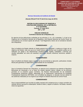 1
COMENTARIOS A LAS NORMAS
GENERALES DE AUDITORÍA DE ESTADO
2013, DICTADAS POR LA CGR
AUTOR: EDGAR JOSÉ MARIÑO DÍAZ
VENEZUELA
[emarinodiaz@hotmail.com]
Normas Generales de Auditoría de Estado
(Gaceta Oficial Nº 40.172 del 22 de mayo de 2013)
REPÚBLICA BOLIVARIANA DE VENEZUELA
CONTRALORÍA GENERAL DE LA REPÚBLICA
N° 01-00-000090
Caracas, 21 mayo 2013
203° y 154°
ADELINA GONZÁLEZ
Contralora General de la República (E)
En ejercicio de las atribuciones conferidas en los artículos 3; 14, y 33, numerales 1 y 9 de la Ley
Orgánica de la Contraloría General de la República y del Sistema Nacional de Control Fiscal; en
concordancia con el tercer aparte del artículo 7 del Reglamento interno de la Contraloría General
de la República;
CONSIDERANDO
Que la Auditoría de Estado atiende al interés general de la sociedad y coadyuva al logro de los
objetivos del Estado, toda vez que es el medio idóneo para verificar que la gestión pública se ha
realizado con apego a las disposiciones constitucionales, legales, sublegales y técnicas que
resulten aplicables, así como con exactitud, sinceridad, eficacia, eficiencia, economía, calidad e
impacto;
CONSIDERANDO
Que la Auditoría de Estado exige a quienes se les encomienda su ejecución, particulares virtudes
éticas para garantizar la objetividad e imparcialidad de sus resultados;
CONSIDERANDO
Que la Contraloría General de la República, en ejercicio de la soberanía que detenta la República
Bolivariana de Venezuela y en el marco de nuestro derecho interno, adopta, en los términos
previstos en el presente cuerpo normativo, las Normas Internacionales de las Entidades
Fiscalizadoras Superiores (ISSAI), elaboradas por la Organización Internacional de Entidades
Fiscalizadoras Superiores (INTOSAI), con la finalidad de asegurar un elevado nivel de calidad en
las auditorías realizadas por los órganos que integran el Sistema Nacional de Control Fiscal;
CONSIDERANDO
Que la responsabilidad que incumbe al auditor requiere de la existencia de un cuerpo normativo de
carácter técnico que guíe su desempeño, facilite su labor y regule la Auditoría de Estado, resuelve
dictar las siguientes:
 
