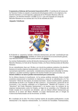 Comentarios al Informe del Secretario General de la ONU « Contribución del sistema de
las Naciones Unidas en conjunto a la promoción del programa relativo a las empresas y los
derechos humanos y a la divulgación y aplicación de los Principios Rectores sobre las
empresas y los derechos humanos (A/HRC/21/21) », que será sometido al Consejo de
Derechos Humanos en sus sesiones del 10 al 28 de setiembre de 2012.
Alejandro Teitelbaum




I. El derecho se caracteriza, incluido el derecho internacional, por estar constituido por una
serie de normas obligatorias fundadas en valores que gozan de un reconocimiento general,
cuyo desconocimiento o violación puede acarrear una sanción.
Las normas fundamentales escritas del derecho internacional son la Declaración Universal de
Derechos Humanos, la Carta de las Naciones Unidas y los Pactos Internacionales de Derechos
Humanos.
En esa entendimiento, hace casi 40 años y en vista de las conductas contrarias a los derechos
humanos de muchas empresas transnacionales y de la insuficiencia del marco jurídico
nacional para reprimirlas y sancionarlas (omnipresencia transnacional o ubicuidad de dichas
empresas y un poder económico superior al de muchos Estados de no pocas de ellas) se
intentó establecer un marco jurídico internacional para contenerlas.
En los últimos decenios la insuficiencia de las normas jurídicas nacionales frente al poder
económico transnacional se transformó en impotencia a causa de su subordinación a la “lex
mercatoria”. Dicho de otra manera, las normas nacionales –incluso constitucionales- quedaron
subordinadas de hecho a los Tratados de libre comercio y de promoción y protección de las
inversiones, a los acuerdos celebrados en la Organización Mundial del Comercio, a las
“directrices” del Fondo Monetario Internacional y, en muchos casos, los reclamos de las
empresas transnacionales contra los Estados, en lugar de ser sometidos a los Tribunales del
Estado receptor de la inversión son dirimidos ante un tribunal arbitral internacional que
funciona en el marco del Banco Mundial: el Centro Internacional para el Arreglo de
Controversias Relacionadas con las Inversiones (CIADI).


II. A mediados de los años 70 se hizo el primer intento de encuadrar jurídicamente a escala
internacional a las empresas transnacionales. La Comisión de Sociedades Transnacionales,


                                              1
 