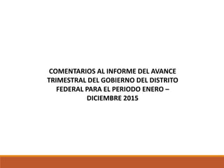 COMENTARIOS AL INFORME DEL AVANCE
TRIMESTRAL DEL GOBIERNO DEL DISTRITO
FEDERAL PARA EL PERIODO ENERO –
DICIEMBRE 2015
 