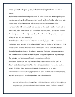 lenguaje y denostar a la gente que se vale de formas hechas para obtener un beneficio

propio.

No obstante los anteriores ejemplos, la forma de hacer parodia más utilizada por Vega se

acerca mucho al juego de palabras, tanto en el sentido que le confiere Beristáin, como en el

atribuido por Bergson. Esto quiere decir que Vega retoma términos léxicos que

previamente han sido empleados de manera seria, los despoja de seriedad y finalmente los

transfiere al plano de lo familiar. Para conseguir lo anterior, nuestra autora toma palabras

de uso vulgar y les añade un afijo aceptado por la academia de la lengua, de manera que

obtiene un híbrido vulgo-académico.

En "Pollito Chicken", encontramos el término "mamitólogo", que combina el término

griego lógos con el concepto picaresco y vulgar de "mami" o "mamacita", como se dice en la

jerga picaresca mexicana. De esta combinación resulta la parodia referente al hombre

dedicado al estudio de las artes de seducir a una mujer. El término está gramaticalmente

bien construido. No obstante, la construcción del neologismo a partir del lenguaje vulgar

degrada o parodia la forma académica de construir nuestro léxico.

Ahora bien, la burla que Vega expresa mediante la parodia no sólo es aplicable a los

discursos o textos ajenos, sino también a los propios; de modo que en no pocas ocasiones

nos encontramos con el recurso humorístico de la autoparodia. En el cuento

"Encancaranublado" la autora elige para narrar su relato la tercera persona omnisapiente.

Alberto Paredes nos dice respecto de esta voz narrativa lo siguiente



       Es el narrador omnisapiente: aquél que, por excelencia, no se identifica con ninguno de

       sus personajes; ajeno y superior a ellos, así como a la historia, "narrador olímpico".
 