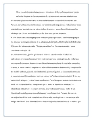 Tiene conocimiento total de personas y situaciones, de los hechos y su interpretación

       definitiva. Dispone su discurso de acuerdo con un dominio pleno de sus elementos

No obstante que la voz narrativa en este cuento tiene las características descritas por

Paredes, hay un breve momento en que ese "conocimiento de personas y situaciones" no es

total, dado que la propia voz narrativa declara desconocer los medios utilizados por los

náufragos para evitar ser devorados por los tiburones que los acosaban.

Al cabo de un rato -y no me pregunten cómo carajo se zapatearon a los tiburones porque

fue sin duda un milagro conjunto de la Altagracia, la Caridad del Cobre y las Siete Potencias

Africanas- los habían rescatado. ("Encancaranublado" en Encancaranublado y otros

cuentos de naufragio, 16)

De primera instancia, parece que estamos ante una falla técnica en cuanto a las

atribuciones propias de la voz narrativa en tercera persona omnisapiente. Sin embargo, a

poco que reflexionamos al respecto percibimos la intencionalidad de esta falla; me explico.

Primero, el "error técnico" surge de una aclaración innecesaria al desarrollo y comprensión

del cuento; tanto así, que está encerrada entre guiones. Segundo, la seudoexplicación dada

al suceso en cuestión resulta más bien uno más de los "milagros de consolación" de los que

habla García Márquez , y como los de aquel cuento "más bien parecían entretenimientos de

burla". Lo cual nos orienta a comprender que la "falla" es en realidad una burla a la

infalibilidad del narrador en tercera persona. Esta burla es expresada a partir de un

"dominio pleno de los elementos del discurso" como lo describió Paredes. Así pues, la

paradójica insuficiencia de conocimiento del narrador omnisapiente es una auto-parodia

de tipo estructural. Este elemento acerca el estilo veguiano al neobarroco en la medida que
 