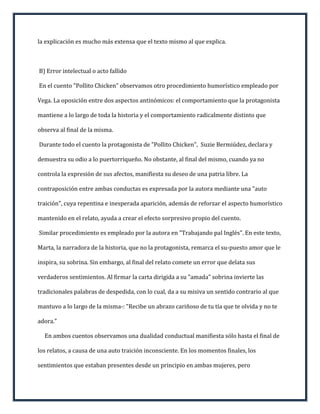la explicación es mucho más extensa que el texto mismo al que explica.



B) Error intelectual o acto fallido

En el cuento "Pollito Chicken" observamos otro procedimiento humorístico empleado por

Vega. La oposición entre dos aspectos antinómicos: el comportamiento que la protagonista

mantiene a lo largo de toda la historia y el comportamiento radicalmente distinto que

observa al final de la misma.

Durante todo el cuento la protagonista de "Pollito Chicken", Suzie Bermiúdez, declara y

demuestra su odio a lo puertorriqueño. No obstante, al final del mismo, cuando ya no

controla la expresión de sus afectos, manifiesta su deseo de una patria libre. La

contraposición entre ambas conductas es expresada por la autora mediante una "auto

traición", cuya repentina e inesperada aparición, además de reforzar el aspecto humorístico

mantenido en el relato, ayuda a crear el efecto sorpresivo propio del cuento.

Similar procedimiento es empleado por la autora en "Trabajando pal Inglés". En este texto,

Marta, la narradora de la historia, que no la protagonista, remarca el su-puesto amor que le

inspira, su sobrina. Sin embargo, al final del relato comete un error que delata sus

verdaderos sentimientos. Al firmar la carta dirigida a su "amada" sobrina invierte las

tradicionales palabras de despedida, con lo cual, da a su misiva un sentido contrario al que

mantuvo a lo largo de la misma-: "Recibe un abrazo cariñoso de tu tía que te olvida y no te

adora."

  En ambos cuentos observamos una dualidad conductual manifiesta sólo hasta el final de

los relatos, a causa de una auto traición inconsciente. En los momentos finales, los

sentimientos que estaban presentes desde un principio en ambas mujeres, pero
 