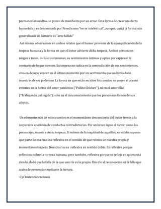 permanecían ocultos, se ponen de manifiesto por un error. Esta forma de crear un efecto

humorístico es denominada por Freud como "error intelectual", aunque, quizá la forma más

generalizada de llamarlo es "acto fallido"

Así mismo, observamos en ambos relatos que el humor proviene de la ejemplificación de la

torpeza humana y la forma en que el lector advierte dicha torpeza. Ambos personajes

niegan a todos, incluso a sí mismas, su sentimientos íntimos y optan por expresar lo

contrario de lo que sienten. Su torpeza no radica en la contradicción de sus sentimientos,

sino en dejarse vencer en el último momento por un sentimiento que no había dado

muestras de ser poderoso. La forma en que están escritos los cuentos no ponen el acento

emotivo en la fuerza del amor patriótico ("Pollito Chicken"), ni en el amor filial

("Trabajando pal inglés"); sino en el desconocimiento que los personajes tienen de sus

afectos.



Un elemento más de estos cuentos es el momentáneo desconcierto del lector frente a la

sorpresiva aparición de conductas contradictorias. Por un breve lapso el lector, como los

personajes, muestra cierta torpeza. Si reímos de la ineptitud de aquéllos, es válido suponer

que parte de esa risa sea reflexiva en el sentido de que reímos de nuestra propia y

momentánea torpeza. Nuestra risa es reflexiva en sentido doble. Es reflexiva porque

reflexiona sobre la torpeza humana, pero también, reflexiva porque se refleja en quien está

riendo, dado que la falla de la que uno ríe es la propia. Uno ríe al reconocerse en la falla que

acaba de presenciar mediante la lectura.

C) Chiste tendenciosos
 