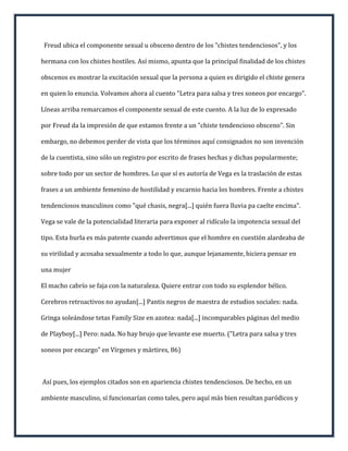 Freud ubica el componente sexual u obsceno dentro de los "chistes tendenciosos", y los

hermana con los chistes hostiles. Así mismo, apunta que la principal finalidad de los chistes

obscenos es mostrar la excitación sexual que la persona a quien es dirigido el chiste genera

en quien lo enuncia. Volvamos ahora al cuento "Letra para salsa y tres soneos por encargo".

Líneas arriba remarcamos el componente sexual de este cuento. A la luz de lo expresado

por Freud da la impresión de que estamos frente a un "chiste tendencioso obsceno". Sin

embargo, no debemos perder de vista que los términos aquí consignados no son invención

de la cuentista, sino sólo un registro por escrito de frases hechas y dichas popularmente;

sobre todo por un sector de hombres. Lo que sí es autoría de Vega es la traslación de estas

frases a un ambiente femenino de hostilidad y escarnio hacia los hombres. Frente a chistes

tendenciosos masculinos como "qué chasis, negra[...] quién fuera lluvia pa caelte encima".

Vega se vale de la potencialidad literaria para exponer al ridículo la impotencia sexual del

tipo. Esta burla es más patente cuando advertimos que el hombre en cuestión alardeaba de

su virilidad y acosaba sexualmente a todo lo que, aunque lejanamente, hiciera pensar en

una mujer

El macho cabrío se faja con la naturaleza. Quiere entrar con todo su esplendor bélico.

Cerebros retroactivos no ayudan[...] Pantis negros de maestra de estudios sociales: nada.

Gringa soleándose tetas Family Size en azotea: nada[...] incomparables páginas del medio

de Playboy[...] Pero: nada. No hay brujo que levante ese muerto. ("Letra para salsa y tres

soneos por encargo" en Vírgenes y mártires, 86)



Así pues, los ejemplos citados son en apariencia chistes tendenciosos. De hecho, en un

ambiente masculino, sí funcionarían como tales, pero aquí más bien resultan paródicos y
 