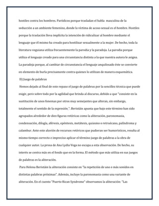 hostiles contra los hombres. Paródicos porque trasladan el habla masculina de la

seducción a un ambiente femenino, donde la víctima de acoso sexual es el hombre. Hostiles

porque la traslación lleva implícita la intención de ridiculizar al hombre mediante el

lenguaje que él mismo ha creado para hostilizar sexualmente a la mujer. De hecho, toda la

literatura veguiana utiliza frecuentemente la parodia y la paradoja. La parodia porque

utiliza el lenguaje creado para una circunstancia distinta a la que nuestra autora le asigna.

La paradoja porque, al cambiar de circunstancia el lenguaje anquilosado éste se convierte

en elemento de burla precisamente contra quienes lo utilizan de manera esquemática.

D) Juego de palabras

Hemos dejado al final de este repaso el juego de palabras por la sencillez técnica que puede

exigir, pero sobre todo por la agilidad que brinda al discurso, debido a que "consiste en la

sustitución de unos fonemas por otros muy semejantes que alteran, sin embargo,

totalmente el sentido de la expresión ". Beristáin apunta que bajo este término han sido

agrupados alrededor de diez figuras retóricas como la aliteración, paronomasia,

condensación, dilogía, aféresis, epéntesis, metátesis, quiasmo o retruécano, palíndroma y

calambur. Ante este aluvión de recursos retóricos que pudieran ser humorísticos, resulta al

mismo tiempo correcto e impreciso aplicar el término juego de palabras a la obra de

cualquier autor. La prosa de Ana Lydia Vega no escapa a esta observación. De hecho, su

interés se centra más en el fondo que en la forma. El método que más utiliza en sus juegos

de palabras es la aliteración.

Para Helena Beristáin la aliteración consiste en "la repetición de uno o más sonidos en

distintas palabras próximas". Además, incluye la paronomasia como una variante de

aliteración. En el cuento "Puerto Rican Syndrome" observamos la aliteración: "Las
 