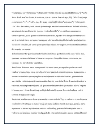 veteranas de los veteranos de Vietnam entreviendo el fin de una castidad forzosa." ("Puerto

Rican Syndrome" en Encancaranublado y otros cuentos de naufragio, 29). Dicha frase juega

con el sonido "vet" o "viet", a más del juego entre los términos "veteranas" y "veteranos".

 En "Letra para salsa y tres soneos por encargo" encontramos el término "salsero solitario",

que además de ser aliteración (porque repite el sonido "s" en palabras cercanas); es

también parodia, dado que es un término construido, a partir de la designación empleada

por la serie televisiva norteamericana para referirse al infatigable luchador por la justicia:

"El llanero solitario", en tanto que el personaje creado por Vega es precisamente la antítesis

del anterior personaje.

Debemos recordar que todas las formas humorísticas que hemos visto aquí y otras más,

aparecen entremezcladas en la literatura veguiana. Si aquí los hemos presentado por

separado fue para facilitar su análisis.

Por último, debemos hacer un repaso de las intenciones perseguidas por la autora al

emplear el humorismo en su obra. En el primer apartado encontramos que Vega emplea el

recurso humorístico para ejemplificar la torpeza de la conducta humana, pero también

para hablar en tono aparentemente cordial, ligero y superficial de su descontento ante a la

situación política puertorriqueña. De igual modo encontramos que nuestra autora emplea

el humor para criticar los vicios y ambigüedades del lenguaje. Sobre todo el que está al

servicio de alguna ideología.

Dentro de una literatura de carácter realista como es la de Vega la violencia es un elemento

constitutivo. De ahí que su humor tenga un matiz un tanto hostil, dado que, por una parte

reproduce la actitud agresiva que observa en la calle y, por otro lado responde ante la

violencia que acaba de plasmar en el papel.. En este sentido nuestra autora utiliza el humor
 