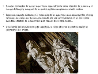 • Grandes contrastes de luces y superficies, especialmente entre el rostro de la santa y el
cuerpo del ángel y lo rugoso de los paños, agitados en pleno arrebato místico.
• Existe un exquisito cuidado en el modelado de las superficies para conseguir los efectos
lumínicos deseados por Bernini, mostrando a la vez su virtuosismo en las diferentes
cualidades táctiles de la superficie: piel, ropajes diferentes, nubes…
• De acuerdo con el pulido de cada superficie, la luz se absorbe o se refleja según las
intenciones del artista.
 