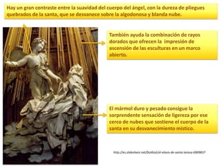 http://es.slideshare.net/0utKast/el-xtasis-de-santa-teresa-6909837
El mármol duro y pesado consigue la
sorprendente sensación de ligereza por ese
cerco de nubes que sostiene el cuerpo de la
santa en su desvanecimiento místico.
También ayuda la combinación de rayos
dorados que ofrecen la impresión de
ascensión de las esculturas en un marco
abierto.
Hay un gran contraste entre la suavidad del cuerpo del ángel, con la dureza de pliegues
quebrados de la santa, que se desvanece sobre la algodonosa y blanda nube.
 