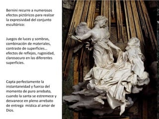 Bernini recurre a numerosos
efectos pictóricos para realzar
la expresividad del conjunto
escultórico:
Juegos de luces y sombras,
combinación de materiales,
contraste de superficies…
efectos de reflejos, rugosidad,
clarosocuro en las diferentes
superficies.
Capta perfectamente la
instantaneidad y fuerza del
momento de puro arrebato,
cuando la santa se estremece y
desvanece en pleno arrebato
de entrega mística al amor de
Dios.
 