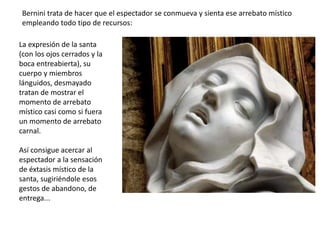 La expresión de la santa
(con los ojos cerrados y la
boca entreabierta), su
cuerpo y miembros
lánguidos, desmayado
tratan de mostrar el
momento de arrebato
místico casi como si fuera
un momento de arrebato
carnal.
Así consigue acercar al
espectador a la sensación
de éxtasis místico de la
santa, sugiriéndole esos
gestos de abandono, de
entrega...
Bernini trata de hacer que el espectador se conmueva y sienta ese arrebato místico
empleando todo tipo de recursos:
 