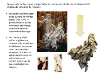 • El desvanecimiento total
de su cuerpo, la entrega
total a Dios hasta la
pérdida control de los
miembros del cuerpo,
que se desvanecen
como en un desmayo:
• Las manos y el pie
caídos sugieren un
momento de abandono
total de un cuerpo que
no es necesario ver,
pero que –a la vez- se
agita interiormente de
estremecimiento
místico a través de la
expresividad de sus
ropajes.
Bernini trata de hacer que el espectador se conmueva y sienta ese arrebato místico
empleando todo tipo de recursos:
 