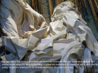 Los agitados y angulosos paños flotantes llenos de contrastes de luces y sombras ofrecen una
sensación de agitación, de la turbación y arrebato del momento. El cuerpo no se ve, pero tras los
paños se percibe la sensación de abandono místico, en unión con Cristo.
 