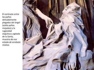 El contraste entre
los paños
delicadamente
plegados del ángel
(estilo paños
mojados) y la
rugosidad
angulosa y agitada
de la Santa,
muestra de ese
estado de arrebato
místico.
 