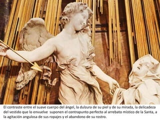 El contraste entre el suave cuerpo del ángel, la dulzura de su piel y de su mirada, la delicadeza
del vestido que lo envuelve suponen el contrapunto perfecto al arrebato místico de la Santa, a
la agitación angulosa de sus ropajes y el abandono de su rostro.
 