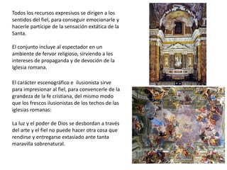 Todos los recursos expresivos se dirigen a los
sentidos del fiel, para conseguir emocionarle y
hacerle partícipe de la sensación extática de la
Santa.
El conjunto incluye al espectador en un
ambiente de fervor religioso, sirviendo a los
intereses de propaganda y de devoción de la
Iglesia romana.
El carácter escenográfico e ilusionista sirve
para impresionar al fiel, para convencerle de la
grandeza de la fe cristiana, del mismo modo
que los frescos ilusionistas de los techos de las
iglesias romanas:
La luz y el poder de Dios se desbordan a través
del arte y el fiel no puede hacer otra cosa que
rendirse y entregarse extasiado ante tanta
maravilla sobrenatural.
 