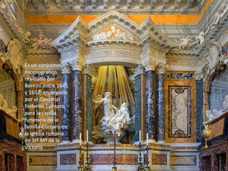 Es un conjunto
escenográfico
realizado por
Bernini entre 1645
y 1652, encargado
por el Cardenal
Federico Cornaro,
para la capilla
funeraria de la
familia Cornaro en
la iglesia romana
de Stª Mª de la
Victoria.
 