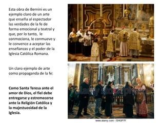 Esta obra de Bernini es un
ejemplo claro de un arte
que enseña al espectador
las verdades de la fe de
forma emocional y teatral y
que, por lo tanto, le
conmociona, le conmueve y
le convence a aceptar las
enseñanzas y el poder de la
Iglesia Católica Romana.
Un claro ejemplo de arte
como propaganda de la fe:
Como Santa Teresa ante el
amor de Dios, el fiel debe
entregarse y estremecerse
ante la Religión Católica y
la majestuosidad de la
Iglesia.
 