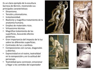 Es un claro ejemplo de la escultura
barroca de Bernini, mostrando sus
principales características:
• Dinamismo.
• Tensión y dramatismo.
• Instantaneidad.
• Realismo y magnífico tratamiento de la
anatomía humana.
• Empleo de materiales ricos.
• Virtuosismo técnico.
• Magnífico tratamiento de las
superficies, buscando efectos
pictóricos.
• Gran importancia del impacto de la luz
sobre las diferentes superficies.
• Contrastes de luz y sombras.
• Composiciones con curvas, diagonales
y abiertas.
• Expresividad en el rostro, teatralidad
en la composición y en la actitud del
personaje.
• Teatralidad para conmover, emocionar
y llegar a los sentidos del espectador
 