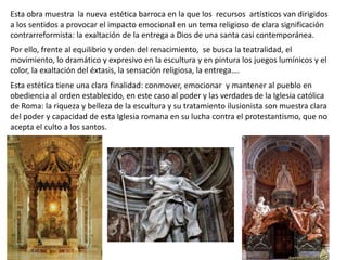 Esta obra muestra la nueva estética barroca en la que los recursos artísticos van dirigidos
a los sentidos a provocar el impacto emocional en un tema religioso de clara significación
contrarreformista: la exaltación de la entrega a Dios de una santa casi contemporánea.
Por ello, frente al equilibrio y orden del renacimiento, se busca la teatralidad, el
movimiento, lo dramático y expresivo en la escultura y en pintura los juegos lumínicos y el
color, la exaltación del éxtasis, la sensación religiosa, la entrega….
Esta estética tiene una clara finalidad: conmover, emocionar y mantener al pueblo en
obediencia al orden establecido, en este caso al poder y las verdades de la Iglesia católica
de Roma: la riqueza y belleza de la escultura y su tratamiento ilusionista son muestra clara
del poder y capacidad de esta Iglesia romana en su lucha contra el protestantismo, que no
acepta el culto a los santos.
 