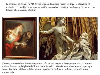 Representa el éxtasis de Stª Teresa según ella misma narra: un ángel le atraviesa el
costado con una flecha en una sensación de arrebato místico, de placer y de dolor, que
le hace abandonarse y levitar.
Es un grupo con clara intención contrarreformista, ya que si los protestantes rechazan el
culto a los santos, la iglesia de Roma hace todo lo contrario: canonizar a personajes que
fomentan la fe católica o defiendan al papado, como Teresa de Jesús, recientemente
canonizada.
 