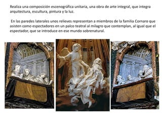 Realiza una composición escenográfica unitaria, una obra de arte integral, que integra
arquitectura, escultura, pintura y la luz.
En las paredes laterales unos relieves representan a miembros de la familia Cornaro que
asisten como espectadores en un palco teatral al milagro que contemplan, al igual que el
espectador, que se introduce en ese mundo sobrenatural.
 