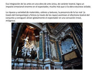 Esa integración de las artes en una obra de arte única, de carácter teatral, logra un
impacto emocional enorme en el espectador, mucho más que si la obra estuviese aislada.
La riqueza y variedad de materiales, colores y texturas, la presencia de la luz real (a
través del trampantojo) y ficticia (a través de los rayos) acentúan el efectismo teatral del
conjunto y consiguen atraer globalmente el espectador en una sensación irreal,
milagrosa.
 