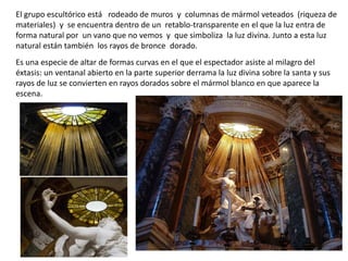 El grupo escultórico está rodeado de muros y columnas de mármol veteados (riqueza de
materiales) y se encuentra dentro de un retablo-transparente en el que la luz entra de
forma natural por un vano que no vemos y que simboliza la luz divina. Junto a esta luz
natural están también los rayos de bronce dorado.
Es una especie de altar de formas curvas en el que el espectador asiste al milagro del
éxtasis: un ventanal abierto en la parte superior derrama la luz divina sobre la santa y sus
rayos de luz se convierten en rayos dorados sobre el mármol blanco en que aparece la
escena.
 