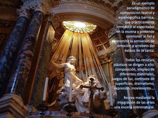 Es un ejemplo
paradigmático de
composición teatral y
escenográfica barroca,
que prácticamente
introduce al espectador
en la escena y pretende
conmover al fiel y
transmitir la sensación de
emoción y arrebato del
éxtasis de la santa.
Todos los recursos
plásticos se dirigen a ello:
composición, empleo de
diferentes materiales,
juegos de luz, contraste de
superficies, dramatismo,
expresión, movimiento….
Recrea mediante la
integración de las artes
una escena sobrenatural.
 