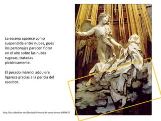 La escena aparece como
suspendida entre nubes, pues
los personajes parecen flotar
en el aire sobre las nubes
rugosas, tratadas
pictóricamente.
El pesado mármol adquiere
ligereza gracias a la pericia del
escultor.
http://es.slideshare.net/0utKast/el-xtasis-de-santa-teresa-6909837
 