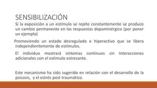 SENSIBILIZACIÓN
Si la exposición a un estímulo se repite constantemente se produce
un cambio permanente en las respuestas dopaminérgico (por poner
un ejemplo)
Promoviendo un estado desregulado e hiperactivo que se libera
independientemente de estímulos.
El individuo mostrará síntomas continuos sin Interacciones
adicionales con el estimulo estresante.
Este mecanismo ha sido sugerido en relación con el desarrollo de la
psicosis, y el estrés post traumático.
 