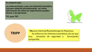 Se propone que:
Las intervenciones a pxs con historial traumático
incluyan material psicoeducativo así como
información de cómo las experiencias pueden
afectar a las personas
TCC para TEP
TRauma-informed Psychotherapy for Psychosis:
Se enfoca en los síntomas traumáticos ala vez que
crea sensación de seguridad y formulación
compartida.
TRIPP
 