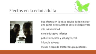 Efectos en la edad adulta
Sus efectos en la edad adulta puede incluir
una gama de resultados sociales negativos;
alta criminalidad
nivel educativo inferior
pobre bienestar y salud general.
infancia adversa
mayor riesgo de trastornos psiquiátricos
 