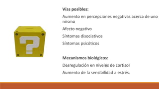 Vías posibles:
Aumento en percepciones negativas acerca de uno
mismo
Afecto negativo
Síntomas disociativos
Síntomas psicóticos
Mecanismos biológicos:
Desregulación en niveles de cortisol
Aumento de la sensibilidad a estrés.
 