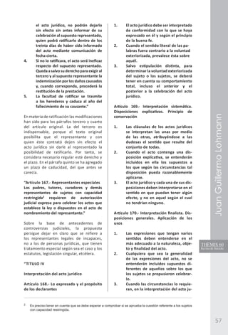JuanGuillermoLohmann
57
el acto jurídico, no podrán dejarlo
sin efecto sin antes informar de su
celebración al supuesto representado,
quien podrá ratificarlo dentro de los
treinta días de haber sido informado
del acto mediante comunicación de
fecha cierta.
4.	 Si no lo ratificara, el acto será ineficaz
respecto del supuesto representado.
Quedaasalvosuderechoparaexigiral
tercero y al supuesto representante la
indemnización por los daños causados
y, cuando corresponda, procederá la
restitución de la prestación.
5.	 La facultad de ratificar se trasmite
a los herederos y caduca al año del
fallecimiento de su causante.”
En materia de ratificación las modificaciones
han sido para los párrafos tercero y cuarto
del artículo original. La del tercero es
indispensable, porque el texto original
posibilita que el representante y con
quien éste contrató dejen sin efecto el
acto jurídico sin darle al representado la
posibilidad de ratificarlo. Por tanto, se
considera necesario regular este derecho y
el plazo. En el párrafo quinto se ha agregado
un plazo de caducidad, del que antes se
carecía.
“Artículo 167.- Representantes especiales
Los padres, tutores, curadores y demás
representantes de sujetos con capacidad
restringida2
requieren de autorización
judicial expresa para celebrar los actos que
establece la ley o dispuestos en el acto de
nombramiento del representante.”
Sobre la base de antecedentes de
controversias judiciales, la propuesta
persigue dejar en claro que se refiere a
los representantes legales de incapaces,
no a los de personas jurídicas, que tienen
tratamiento especial según sea el caso y los
estatutos, legislación singular, etcétera.
“TITULO IV
Interpretación del acto jurídico
	
Artículo 168.- Lo expresado y el propósito
de los declarantes
1. 	 El acto jurídico debe ser interpretado
de conformidad con lo que se haya
expresado en él y según el principio
de la buena fe.
2. 	 Cuando el sentido literal de las pa-
labras fuera contrario a la voluntad
exteriorizada, prevalece ésta sobre
aquél.
3. 	 Salvo estipulación distinta, para
determinar la voluntad exteriorizada
del sujeto o los sujetos, se deberá
tener en cuenta su comportamiento
total, incluso el anterior y el
posterior a la celebración del acto
jurídico.
Artículo 169.- Interpretación sistemática.
Disposiciones explicativas. Principio de
conservación
1. 	 Las cláusulas de los actos jurídicos
se interpretan las unas por medio
de las otras, atribuyéndose a las
dudosas el sentido que resulte del
conjunto de todas.
2. 	 Cuando el acto contenga una dis-
posición explicativa, se entenderán
incluidos en ella los supuestos a
los que según las circunstancias tal
disposición pueda razonablemente
aplicarse.
3. 	 El acto jurídico y cada una de sus dis-
posiciones deben interpretarse en el
sentido en que puedan tener algún
efecto, y no en aquel según el cual
no tendrían ninguno.
Artículo 170.- Interpretación finalista. Dis-
posiciones generales. Aplicación de los
usos
	
1. 	 Las expresiones que tengan varios
sentidos deben entenderse en el
más adecuado a la naturaleza, obje-
to y finalidad del acto.
2. 	 Cualquiera que sea la generalidad
de las expresiones del acto, no se
entenderán incluidos supuestos di-
ferentes de aquellos sobre los que
los sujetos se propusieron celebrar-
lo.
3. 	 Cuando las circunstancias lo requie-
ran, en la interpretación del acto ju-
2
	 Es preciso tener en cuenta que se debe esperar a comprobar si se aprueba la cuestión referente a los sujetos
con capacidad restringida.
 