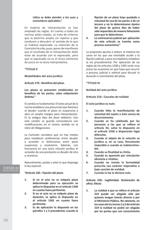 58
rídico se debe atender a los usos y
costumbres aplicables.”
En materia de interpretación se han
ampliado las reglas. En cuanto a todas las
normas antes citadas, se trata de criterios
que la doctrina acepta sin reparos y que
conducen a descubrir el sentido de lo que
se hubiese expresado. La intención de la
Comisión ha sido, pues, poner de manifiesto
que el resultado de la interpretación debe
estar de acuerdo con lo expresado, pero
que lo expresado no es el único elemento
de juicio en la tarea interpretativa.
“TITULO V
Modalidades del acto jurídico
Artículo 179.- Beneficio del plazo.
Los plazos se presumen establecidos en
beneficio de las partes, salvo estipulación
distinta.”
El cambio es fundamental. El texto actual de la
norma establece una presunción que favorece
al deudor cuando el plazo es suspensivo y
abre un amplio margen para interpretación.
Es la antigua idea del favor debitoris. Con
este cambio se guarda concordancia con
modificaciones en el mismo sentido en el
Libro de Obligaciones.
La Comisión considera que no hay motivo
para establecer preferencias entre deudor
y acreedor ni distinciones entre plazo
suspensivo y resolutorio. Además, con
frecuencia en una única relación jurídica el
acreedor de una prestación es deudor de otra
y viceversa.
Naturalmente, queda a salvo lo que disponga
la ley especial.
“Artículo 182.- Fijación del plazo.
1.	 Si en el acto no se estipula plazo
determinado para su ejecución se
aplica lo dispuesto en el artículo 1240
en cuanto fuera pertinente.
2.	 Si en el acto no se estipula plazo de
duración, se aplica lo dispuesto en
el artículo 1365 en cuanto fuera
pertinente.
3.	 Es de aplicación lo dispuesto en los
párrafos 1 y 2 precedentes cuando la
fijación de un plazo haya quedado a
voluntad de una de las partes o de un
tercero y no lo determinaren dentro
del plazo de quince días de haber
sido requeridos de manera fehaciente
para que lo determinen.
4.	 La controversia judicial por aplicación
de este artículo se tramita como
proceso sumarísimo.”
La propuesta apunta a reducir al máximo los
casos en los que sea inevitable acudir a la
fijación judicial, y para esa hipótesis establece
la vía procedimental. Por aplicación de las
reglas de los artículos 1240 y 1365 serán muy
pocas las ocasiones en que haya que recurrir
a proceso judicial o arbitral para discutir la
duración o vencimiento del plazo.
“TITULO IX
Nulidad del acto jurídico
Artículo 219.- Causales de nulidad
El acto jurídico es nulo:
1. 	 Cuando falta la manifestación de
voluntad del sujeto o éste carece de
discernimiento.
2.	 Cuando se ha celebrado por las
personas a las que se refiere el
artículo 43, salvo lo dispuesto en
el artículo 1358 o disposición legal
diferente.
3.	 Cuando el objeto de la relación es
jurídica o, en su caso, físicamente
imposible o cuando es indetermina-
ble.
4. 	 Cuando su finalidad es ilícita.
5. 	 Cuando es aparente por simulación
absoluta o relativa.
6.	 Cuando no reviste la formalidad
prescrita con carácter imperativo o
bajo sanción de nulidad.
7. 	 Cuando la ley lo declara nulo.
Artículo 220.- Legitimidad. Declaración de
oficio. Efecto
1.	 La nulidad a que se refiere el artículo
219 puede ser alegada sólo por
quienes tengan interés directo o por
el Ministerio Público. No obstante, en
loscasosdelosincisos1y2delartículo
219 la nulidad no podrá ser alegada
por las partes que con conocimiento
 