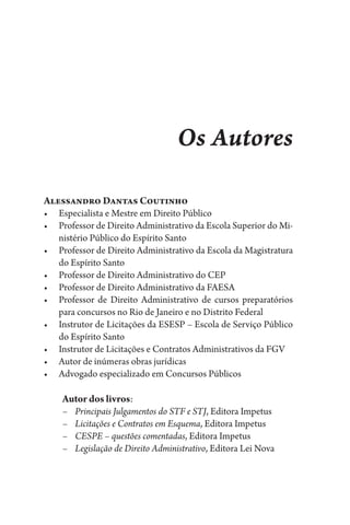 Os Autores
Alessandro Dantas Coutinho
•	 Especialista e Mestre em Direito Público
•	 Professor de Direito Administrativo da Escola Superior do Mi-
nistério Público do Espírito Santo
•	 Professor de Direito Administrativo da Escola da Magistratura
do Espírito Santo
•	 Professor de Direito Administrativo do CEP
•	 Professor de Direito Administrativo da FAESA
•	 Professor de Direito Administrativo de cursos preparatórios
para concursos no Rio de Janeiro e no Distrito Federal
•	 Instrutor de Licitações da ESESP – Escola de Serviço Público
do Espírito Santo
•	 Instrutor de Licitações e Contratos Administrativos da FGV
•	 Autor de inúmeras obras jurídicas
•	 Advogado especializado em Concursos Públicos
Autor dos livros:
–	 Principais Julgamentos do STF e STJ, Editora Impetus
–	 Licitações e Contratos em Esquema, Editora Impetus
–	 CESPE – questões comentadas, Editora Impetus
–	 Legislação de Direito Administrativo, Editora Lei Nova
 