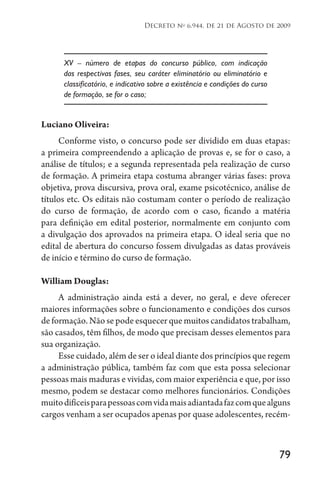 79
Decreto no
6.944, de 21 de Agosto de 2009
XV – número de etapas do concurso público, com indicação
das respectivas fases, seu caráter eliminatório ou eliminatório e
classificatório, e indicativo sobre a existência e condições do curso
de formação, se for o caso;
Luciano Oliveira:
Conforme visto, o concurso pode ser dividido em duas etapas:
a primeira compreendendo a aplicação de provas e, se for o caso, a
análise de títulos; e a segunda representada pela realização de curso
de formação. A primeira etapa costuma abranger várias fases: prova
objetiva, prova discursiva, prova oral, exame psicotécnico, análise de
títulos etc. Os editais não costumam conter o período de realização
do curso de formação, de acordo com o caso, ficando a matéria
para definição em edital posterior, normalmente em conjunto com
a divulgação dos aprovados na primeira etapa. O ideal seria que no
edital de abertura do concurso fossem divulgadas as datas prováveis
de início e término do curso de formação.
William Douglas:
A administração ainda está a dever, no geral, e deve oferecer
maiores informações sobre o funcionamento e condições dos cursos
de formação. Não se pode esquecer que muitos candidatos trabalham,
são casados, têm filhos, de modo que precisam desses elementos para
sua organização.
Esse cuidado, além de ser o ideal diante dos princípios que regem
a administração pública, também faz com que esta possa selecionar
pessoas mais maduras e vividas, com maior experiência e que, por isso
mesmo, podem se destacar como melhores funcionários. Condições
muitodifíceisparapessoascomvidamaisadiantadafazcomquealguns
cargos venham a ser ocupados apenas por quase adolescentes, recém-
 