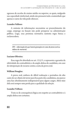 80
Comentários ao Decreto no
6.944,
de 21/8/2009 e alterações do Decreto no
7.308, de 2010
egressos de escolas de ensino médio ou superior, os quais, malgrado
sua capacidade intelectual, ainda não possuem toda a maturidade que
apenas o curso da vida pode oferecer.
Leandro Velloso:
A omissão de informações necessárias ao preenchimento do
cargo, emprego ou função não pode prosperar na administração
pública. Logo, essa premissa normativa sustenta regra básica e
esclarecedora.
XVI – informação de que haverá gravação em caso de prova oral ou
defesa de memorial;
Luciano Oliveira:
Essa regra foi abordada no art. 13 § 3o
, e representa a garantia da
efetividade do contraditório e da ampla defesa do candidato, em caso
de interposição de recurso contra a nota da prova oral.
William Douglas:
A prova oral, embora de difícil realização e portadora do alto
custo de ser objeto de terror para boa parte dos candidatos, me parece
uma fase absolutamente indispensável para alguns cargos. Abrir mão
dela será sempre uma perda para a qualidade da seleção.
Leandor Velloso:
Trata-se de consequência lógica em respeito ao contraditório e à
ampla defesa nos certames.
 