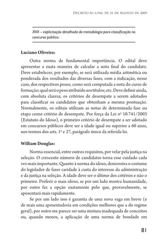 81
Decreto no
6.944, de 21 de Agosto de 2009
XVII – explicitação detalhada da metodologia para classificação no
concurso público;
Luciano Oliveira:
Outra norma de fundamental importância. O edital deve
apresentar a exata maneira de calcular a nota final do candidato.
Deve estabelecer, por exemplo, se será utilizada média aritmética ou
ponderada dos resultados das diversas fases, com a indicação, nesse
caso, dos respectivos pesos; como será computada a nota do curso de
formação;qualseráopesoatribuídoaostítulos;etc.Devedefinirainda,
com absoluta clareza, os critérios de desempate a serem adotados
para classificar os candidatos que obtenham a mesma pontuação.
Normalmente, os editais utilizam as notas de determinada fase ou
etapa como critério de desempate. Por força da Lei no
10.741/2003
(Estatuto do Idoso), o primeiro critério de desempate a ser adotado
em concursos públicos deve ser a idade igual ou superior a 60 anos,
nos termos dos arts. 1o
e 27, parágrafo único da referida lei.
William Douglas:
Norma essencial, entre outros requisitos, por velar pela justiça na
seleção. O crescente número de candidatos torna esse cuidado cada
vez mais importante. Quanto à norma do idoso, demonstra o costume
do legislador de fazer caridade à custa do interesse da administração
e da justiça na seleção. A idade deve ser o último dos critérios e não o
primeiro. Preferir o mais idoso, se por um lado mostra humanidade,
por outro faz a opção exatamente pelo que, provavelmente, se
aposentará mais rapidamente.
Se por um lado isso é garantia de uma nova vaga em breve (e
de mais uma aposentadoria em condições melhores que a do regime
geral), por outro me parece ser uma mistura inadequada de conceitos
ou, quando menos, a aplicação de uma norma de bondade em
 