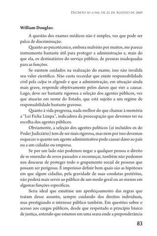 83
Decreto no
6.944, de 21 de Agosto de 2009
William Douglas:
A questão dos exames médicos não é simples, vez que pode ser
palco de discriminação.
Quanto ao psicotécnico, embora malvisto por muitos, me parece
instrumento bastante útil para proteger a administração e, mais do
que ela, os destinatários do serviço público, de pessoas inadequadas
para as funções.
Se existem cuidados na realização do exame, isso não invalida
seu valor científico. Não custa recordar que existe responsabilidade
civil pela culpa in eligendo e que a administração, em situação ainda
mais grave, responde objetivamente pelos danos que vier a causar.
Logo, deve ser bastante rigorosa a seleção dos agentes públicos, vez
que atuarão em nome do Estado, que está sujeito a um regime de
responsabilidade bastante gravoso.
Quanto à vida pregressa, nada melhor do que chamar à memória
a “Lei Ficha Limpa”, indicadora da preocupação que devemos ter na
escolha dos agentes públicos.
Obviamente, a seleção dos agentes políticos (aí incluídos os do
Poder Judiciário) tem de ser mais rigorosa, mas nem por isso devemos
esquecer o quanto um agente administrativo pode causar dano ao país
ou a um cidadão ou empresa.
Se por um lado não podemos negar a qualquer pessoa o direito
de se emendar de erros passados e recomeçar, também não podemos
nos descurar de proteger todo o grupamento social de pessoas que
possam ser perigosas. É imperioso definir bem quais são as hipóteses
em que algum cidadão, pela gravidade de suas condutas pretéritas,
não poderá mais servir ao público de um modo geral ou ao menos em
algumas funções específicas.
Seria ideal que exisitisse um aperfeiçoamento das regras que
tratam desse assunto, sempre cuidando dos direitos individuais,
mas prestigiando o interesse público também. Em questões sobre o
acesso aos cargos públicos, desde que respeitado o princípio básico
de justiça, entendo que estamos em uma seara onde a preponderância
 
