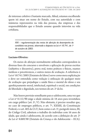 84
Comentários ao Decreto no
6.944,
de 21/8/2009 e alterações do Decreto no
7.308, de 2010
do interesse coletivo é bastante marcada. Afinal, estamos escolhendo
quem irá atuar em nome do Estado, com sua autoridade e com
inúmeras repercussões na vida das pessoas, das empresas e das
responsabilidades que o Estado assume quando intervém na vida
cotidiana.
XIX – regulamentação dos meios de aferição do desempenho do
candidato nas provas, observado o disposto na Lei no
10.741, de 1o
de outubro de 2003;
Luciano Oliveira:
Os meios de aferição normalmente utilizados correspondem às
diversas fases do concurso e envolvem a aplicação de provas escritas
(subjetiva e discursiva), prova oral, testes práticos e físicos, exames
médicos e psicotécnicos, e outros meios de avaliação. A referência à
Leino
10.741/2003(EstatutodoIdoso)servecomomeraexplicitação
e deve ser entendida como vedação à utilização de qualquer meio
de avaliação que prejudique a saúde física e mental do idoso e seu
aperfeiçoamento moral, intelectual, espiritual e social, em condições
de liberdade e dignidade, nos termos do art. 2o
da lei.
Não houve previsão semelhante para o adolescente, uma vez que
a Lei no
8.112/90 exige a idade mínima de 18 anos para investidura
em cargo público (art. 5o
, V). Não obstante, é preciso ressaltar que,
no caso de empregos públicos, o art. 7o
, XXXIII, da Constituição
Federal, e o art. 403 da CLT, bem como o art. 5o
, parágrafo único, III,
do Código Civil, admitem o trabalho do indivíduo com 16 anos de
idade, que ainda é adolescente, de acordo com a definição do art. 
2o
da Lei no
8.069/90 (Estatuto da Criança e do Adolescente – ECA).
 