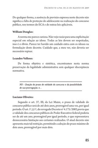 85
Decreto no
6.944, de 21 de Agosto de 2009
De qualquer forma, a ausência de previsão expressa neste decreto não
significa a falta de proteção do adolescente na realização do concurso
público, nos termos do ECA e de outras leis aplicáveis.
William Douglas:
Anormameparececuriosa.Nãovejorazãoparaumaexplicitação
especial em relação ao idoso. Todas as leis devem ser respeitadas,
isso é o óbvio. Parece ter havido um cuidado extra com os idosos na
formulação deste decreto. Cuidado que, a meu ver, não deveria ser
necessário repisar.
Leandro Velloso:
De forma objetiva e sintética, encontramos nesta norma
preservação da legalidade administrativa sem qualquer discrepância
normativa.
XX – fixação do prazo de validade do concurso e da possibilidade
de sua prorrogação; e...
Luciano Oliveira:
Segundo o art. 37, III, da Lei Maior, o prazo de validade do
concurso público será de até dois anos, prorrogável uma vez, por igual
período.Oart.1o
,§1o
,dorevogadoDecretono
4.175/2002previaque
a validade dos concursos públicos do Poder Executivo federal poderia
ser de até um ano, prorrogável por igual período, o que representava
desnecessária limitação aos certames realizados. O atual decreto não
apresenta mais tal restrição, permitindo a adoção do prazo máximo de
dois anos, prorrogável por mais dois.
 