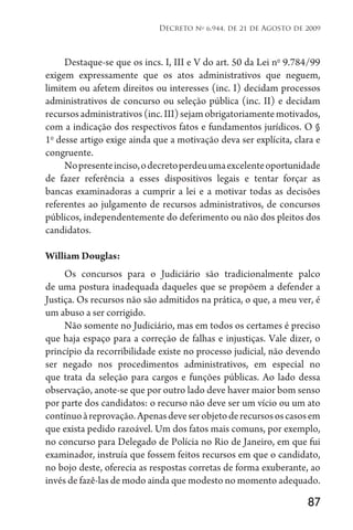 87
Decreto no
6.944, de 21 de Agosto de 2009
Destaque-se que os incs. I, III e V do art. 50 da Lei no
9.784/99
exigem expressamente que os atos administrativos que neguem,
limitem ou afetem direitos ou interesses (inc. I) decidam processos
administrativos de concurso ou seleção pública (inc. II) e decidam
recursosadministrativos(inc.III)sejamobrigatoriamentemotivados,
com a indicação dos respectivos fatos e fundamentos jurídicos. O §
1o
desse artigo exige ainda que a motivação deva ser explícita, clara e
congruente.
Nopresenteinciso,odecretoperdeuumaexcelenteoportunidade
de fazer referência a esses dispositivos legais e tentar forçar as
bancas examinadoras a cumprir a lei e a motivar todas as decisões
referentes ao julgamento de recursos administrativos, de concursos
públicos, independentemente do deferimento ou não dos pleitos dos
candidatos.
William Douglas:
Os concursos para o Judiciário são tradicionalmente palco
de uma postura inadequada daqueles que se propõem a defender a
Justiça. Os recursos não são admitidos na prática, o que, a meu ver, é
um abuso a ser corrigido.
Não somente no Judiciário, mas em todos os certames é preciso
que haja espaço para a correção de falhas e injustiças. Vale dizer, o
princípio da recorribilidade existe no processo judicial, não devendo
ser negado nos procedimentos administrativos, em especial no
que trata da seleção para cargos e funções públicas. Ao lado dessa
observação, anote-se que por outro lado deve haver maior bom senso
por parte dos candidatos: o recurso não deve ser um vício ou um ato
contínuoàreprovação.Apenasdeveserobjetoderecursososcasosem
que exista pedido razoável. Um dos fatos mais comuns, por exemplo,
no concurso para Delegado de Polícia no Rio de Janeiro, em que fui
examinador, instruía que fossem feitos recursos em que o candidato,
no bojo deste, oferecia as respostas corretas de forma exuberante, ao
invés de fazê-las de modo ainda que modesto no momento adequado.
 