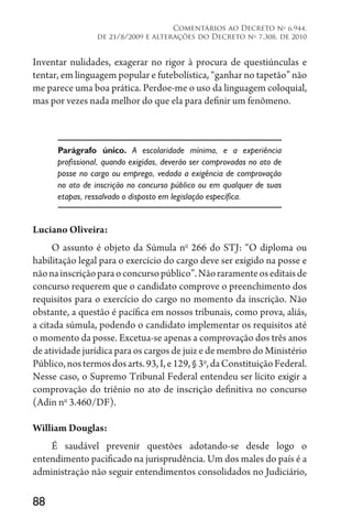 88
Comentários ao Decreto no
6.944,
de 21/8/2009 e alterações do Decreto no
7.308, de 2010
Inventar nulidades, exagerar no rigor à procura de questiúnculas e
tentar, em linguagem popular e futebolística, “ganhar no tapetão” não
me parece uma boa prática. Perdoe-me o uso da linguagem coloquial,
mas por vezes nada melhor do que ela para definir um fenômeno.
Parágrafo único. A escolaridade mínima, e a experiência
profissional, quando exigidas, deverão ser comprovadas no ato de
posse no cargo ou emprego, vedada a exigência de comprovação
no ato de inscrição no concurso público ou em qualquer de suas
etapas, ressalvado o disposto em legislação específica.
Luciano Oliveira:
O assunto é objeto da Súmula no
266 do STJ: “O diploma ou
habilitação legal para o exercício do cargo deve ser exigido na posse e
nãonainscriçãoparaoconcursopúblico”.Nãoraramenteoseditaisde
concurso requerem que o candidato comprove o preenchimento dos
requisitos para o exercício do cargo no momento da inscrição. Não
obstante, a questão é pacífica em nossos tribunais, como prova, aliás,
a citada súmula, podendo o candidato implementar os requisitos até
o momento da posse. Excetua-se apenas a comprovação dos três anos
de atividade jurídica para os cargos de juiz e de membro do Ministério
Público,nostermosdosarts.93,I,e129,§3o
,daConstituiçãoFederal.
Nesse caso, o Supremo Tribunal Federal entendeu ser lícito exigir a
comprovação do triênio no ato de inscrição definitiva no concurso
(Adin no
3.460/DF).
William Douglas:
É saudável prevenir questões adotando-se desde logo o
entendimento pacificado na jurisprudência. Um dos males do país é a
administração não seguir entendimentos consolidados no Judiciário,
 