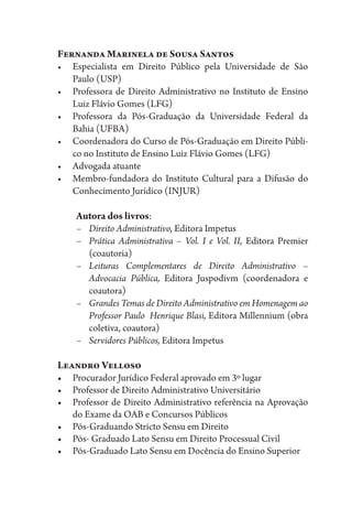 Fernanda Marinela de Sousa Santos
•	 Especialista em Direito Público pela Universidade de São
Paulo­ (USP)
•	 Professora de Direito Administrativo no Instituto de Ensino
Luiz Flávio Gomes (LFG)
•	 Professora da Pós-Graduação da Universidade Federal da
Bahia (UFBA)
•	 Coordenadora do Curso de Pós-Graduação em Direito Públi-
co no Instituto de Ensino Luiz Flávio Gomes (LFG)
•	 Advogada atuante
•	 Membro-fundadora do Instituto Cultural para a Difusão do
Conhecimento Jurídico (INJUR)
Autora dos livros:
–	 Direito Administrativo, Editora Impetus
–	 Prática Administrativa – Vol. I e Vol. II, Editora Premier
(coautoria)
–	Leituras Complementares de Direito Administrativo –
Advocacia Pública, Editora Juspodivm (coordenadora e
coautora)
–	 Grandes Temas de Direito Administrativo em Homenagem ao
Professor Paulo Henrique Blasi, Editora Millennium (obra
coletiva, coautora)
–	 Servidores Públicos, Editora Impetus
Leandro Velloso
•	 Procurador Jurídico Federal aprovado em 3º lugar
•	 Professor de Direito Administrativo Universitário
•	 Professor de Direito Administrativo referência na Aprovação
do Exame da OAB e Concursos Públicos
•	 Pós-Graduando Stricto Sensu em Direito
•	 Pós- Graduado Lato Sensu em Direito Processual Civil
•	 Pós-Graduado Lato Sensu em Docência do Ensino Superior
 